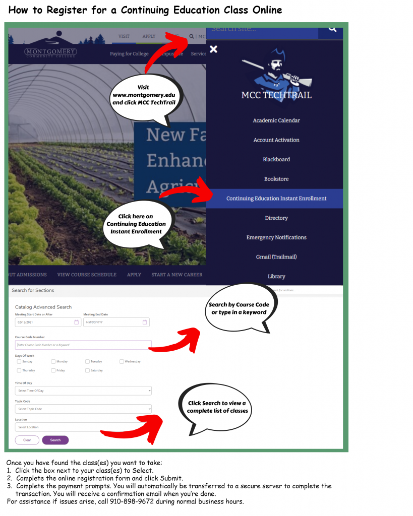 How to register for a continuing education class online. Visit www.montgomery.edu and click MCC Tech Trail. Click on Continuing Education Instant Enrollment. Search by course code or type in a keyword. Click search to view a complete list of classes. Once you have found the class(es) you want to take: 1. Click the box next to your class(es) to select. 2. Complete the online registration form and click submit. 3. Complete the payment prompts. You will automatically be transferred to a secure server to complete the transaction. You will receive a confirmation email when you're done. For assistance if issues arise, call 910-898-9672 during normal business hours.