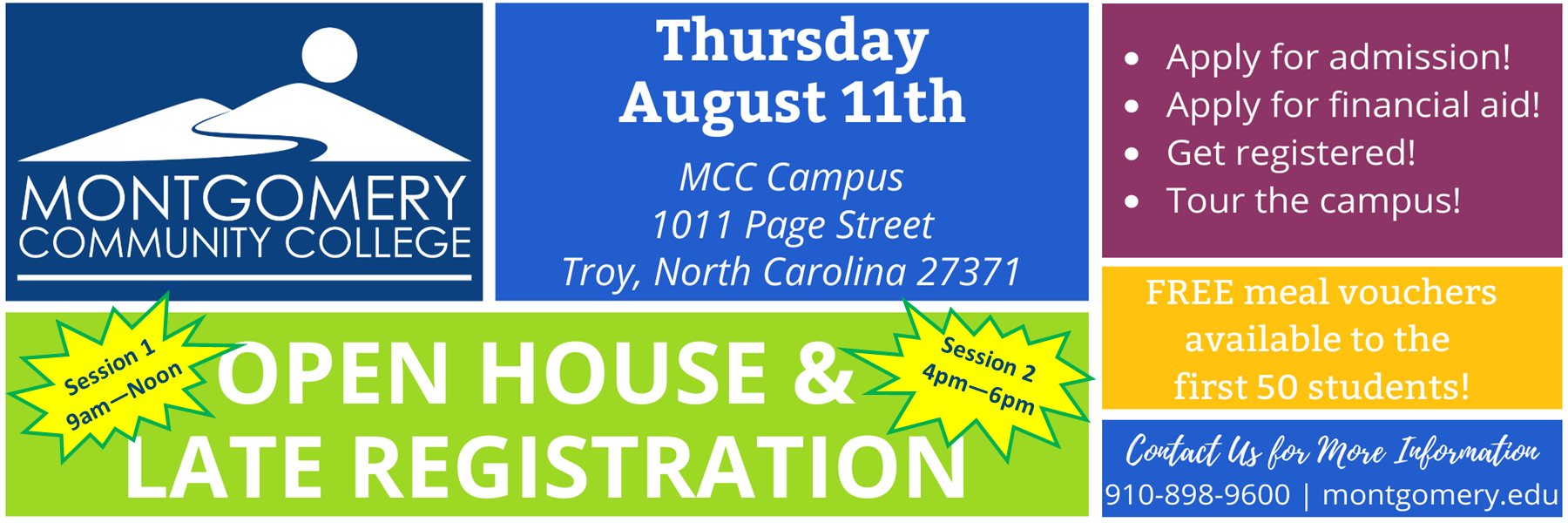 Thursday August 11th MCC Campus 1011 Page Street Troy, North Carolina 27371 Open house and registration. Session 1 9am-noon. Session 2 4pm-6pm. Apply for admission. Apply for financial aid! Get registered! Tour the campus! Free meal vouchers available to the first 50 students! Contact us for more information 910-898-9600 montgomery.edu