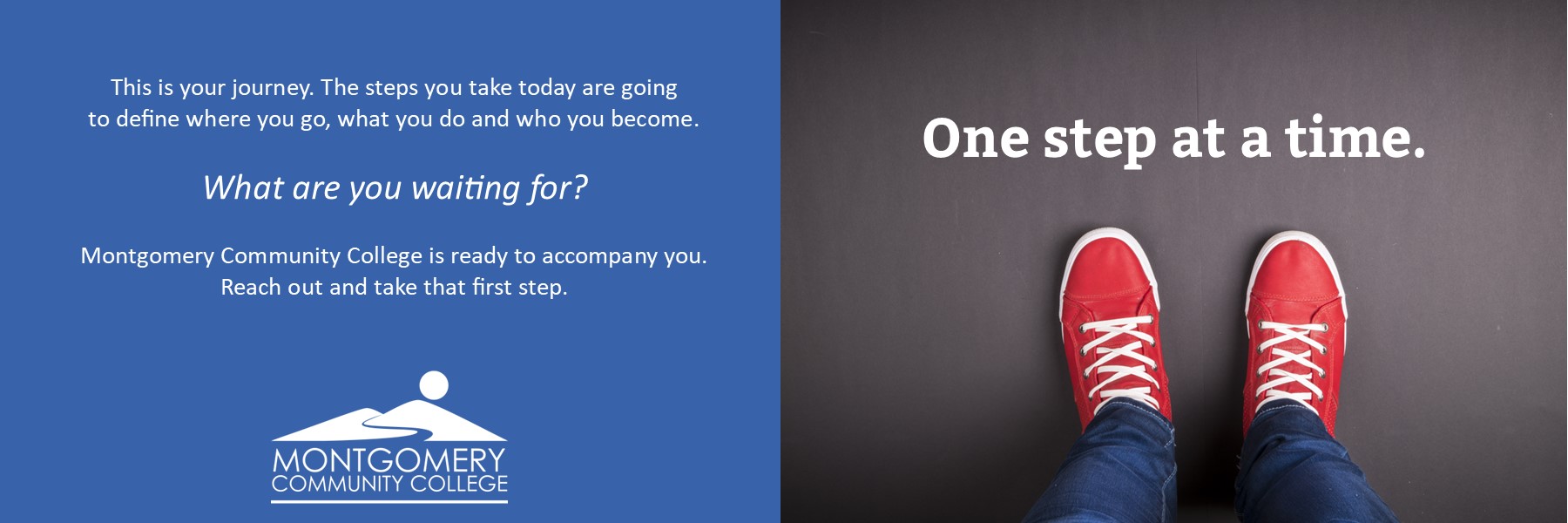 One step at a time. This is your journey. The steps you take today are going to define where you go, what you do and who you become. What are you waiting for? Montgomery Community College is ready to accompany you. Reach out and take that first step. 