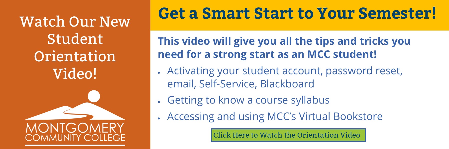 Watch our new student orientation video! Get a smart start to your semester! This video will give you all the tips and tricks you need for a strong start as an MCC student! Activating your student account, password reset, email, self-service, blackboard, getting to know a course syllabus, accessing and using MCC's virtual bookstore. click here to watch the orientation video.